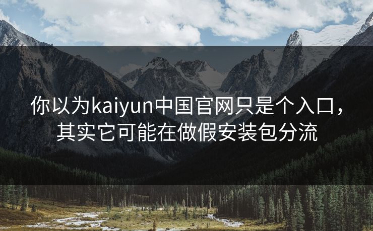 你以为kaiyun中国官网只是个入口，其实它可能在做假安装包分流