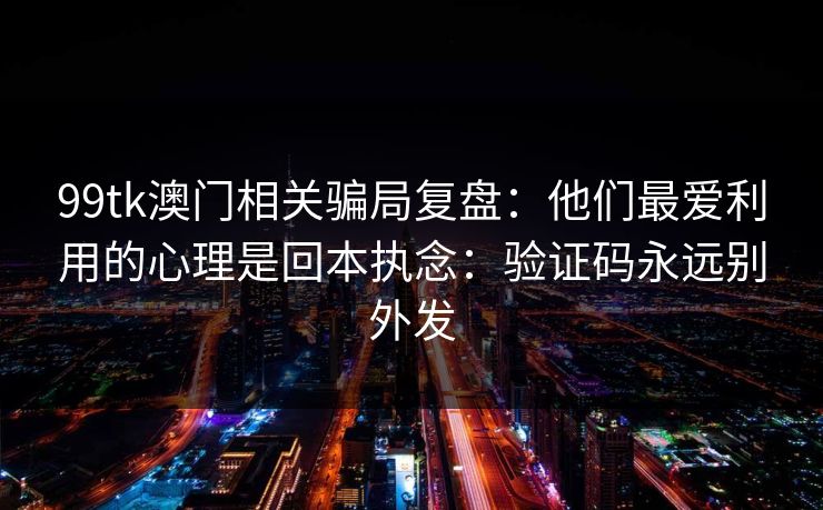 99tk澳门相关骗局复盘：他们最爱利用的心理是回本执念：验证码永远别外发