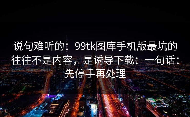 说句难听的：99tk图库手机版最坑的往往不是内容，是诱导下载：一句话：先停手再处理