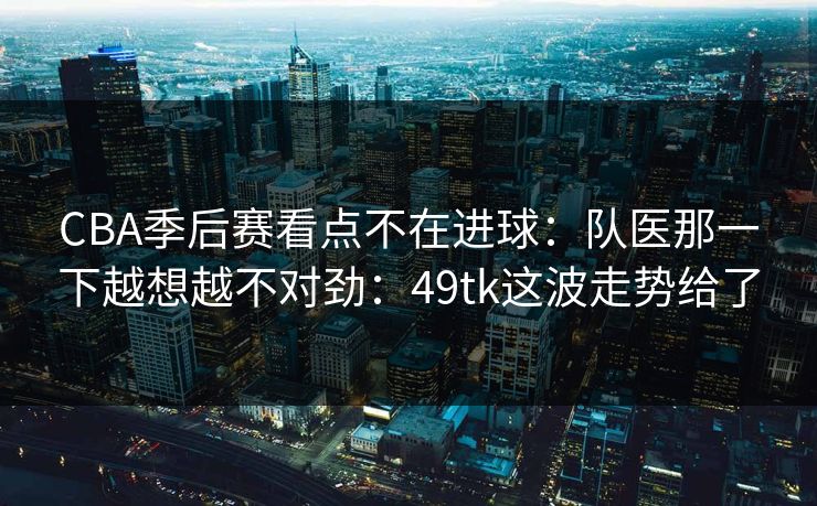 CBA季后赛看点不在进球：队医那一下越想越不对劲：49tk这波走势给了
