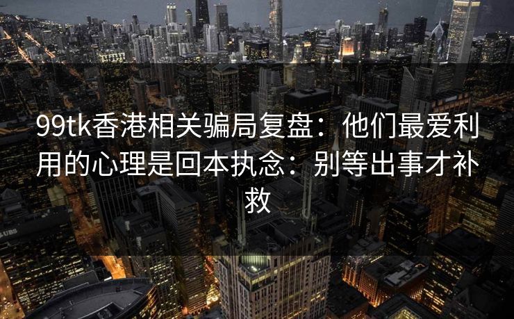99tk香港相关骗局复盘：他们最爱利用的心理是回本执念：别等出事才补救