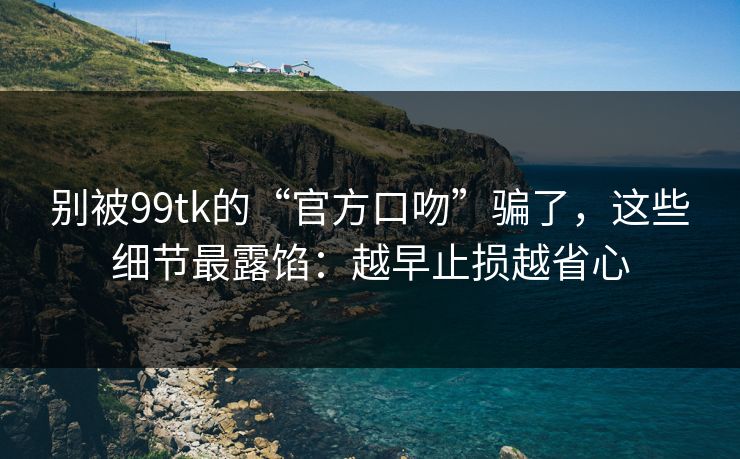 别被99tk的“官方口吻”骗了，这些细节最露馅：越早止损越省心