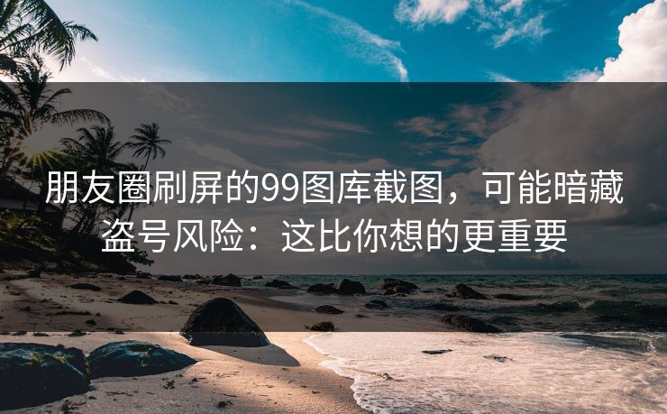 朋友圈刷屏的99图库截图，可能暗藏盗号风险：这比你想的更重要
