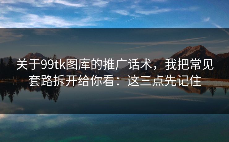 关于99tk图库的推广话术，我把常见套路拆开给你看：这三点先记住