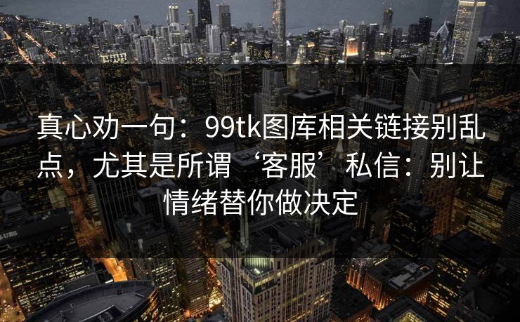 真心劝一句：99tk图库相关链接别乱点，尤其是所谓‘客服’私信：别让情绪替你做决定