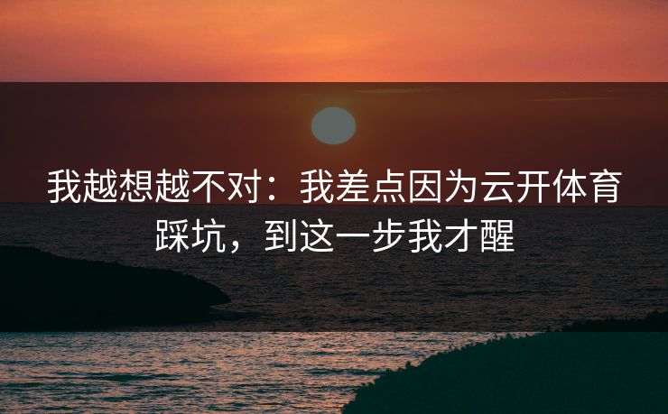 我越想越不对：我差点因为云开体育踩坑，到这一步我才醒