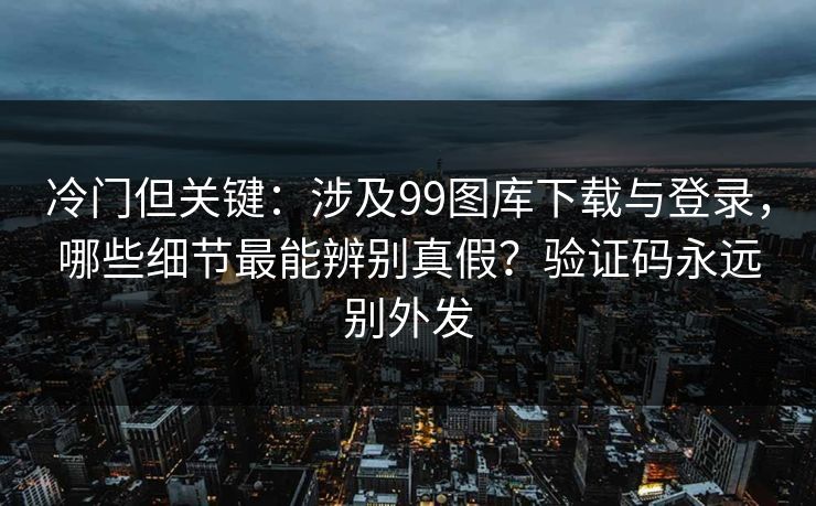 冷门但关键：涉及99图库下载与登录，哪些细节最能辨别真假？验证码永远别外发
