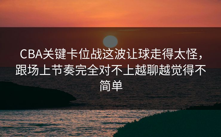 CBA关键卡位战这波让球走得太怪，跟场上节奏完全对不上越聊越觉得不简单