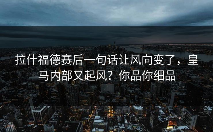 拉什福德赛后一句话让风向变了，皇马内部又起风？你品你细品
