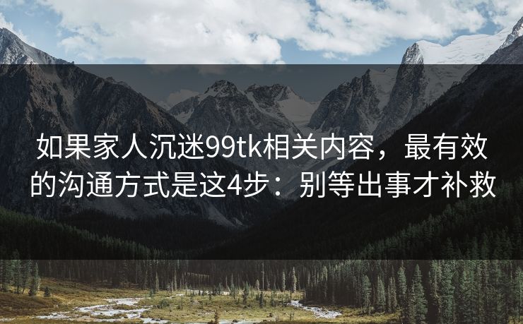 如果家人沉迷99tk相关内容，最有效的沟通方式是这4步：别等出事才补救