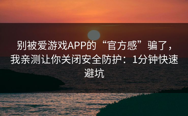 别被爱游戏APP的“官方感”骗了，我亲测让你关闭安全防护：1分钟快速避坑