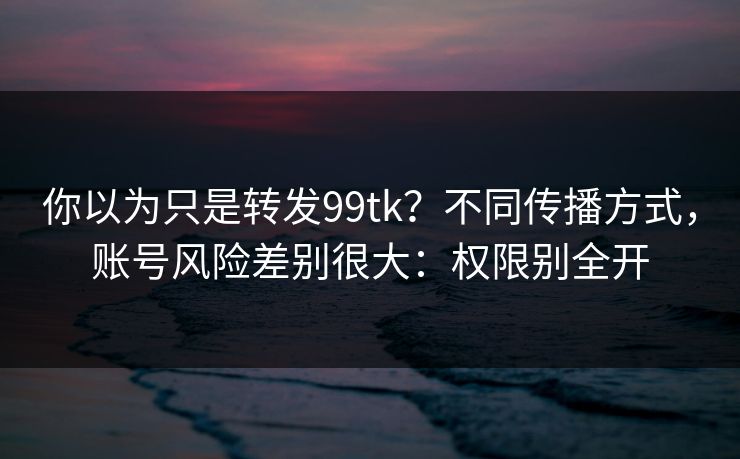 你以为只是转发99tk？不同传播方式，账号风险差别很大：权限别全开
