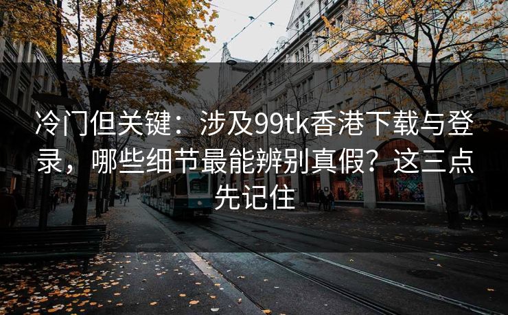 冷门但关键：涉及99tk香港下载与登录，哪些细节最能辨别真假？这三点先记住