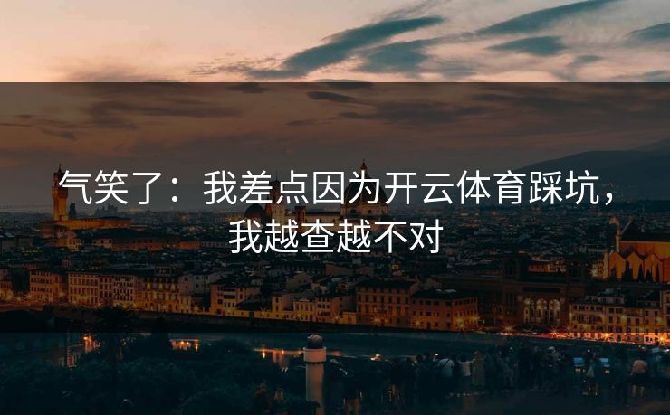 气笑了：我差点因为开云体育踩坑，我越查越不对