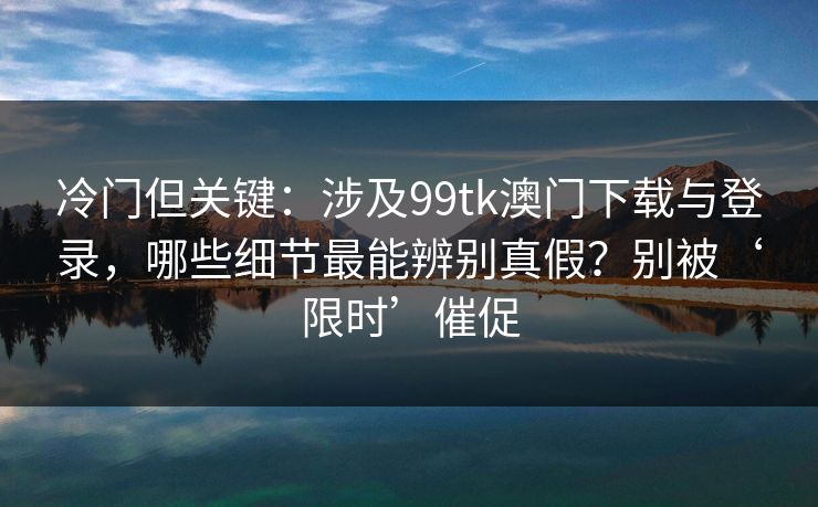 冷门但关键：涉及99tk澳门下载与登录，哪些细节最能辨别真假？别被‘限时’催促