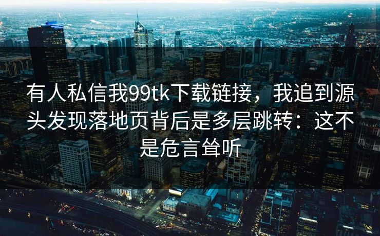有人私信我99tk下载链接，我追到源头发现落地页背后是多层跳转：这不是危言耸听
